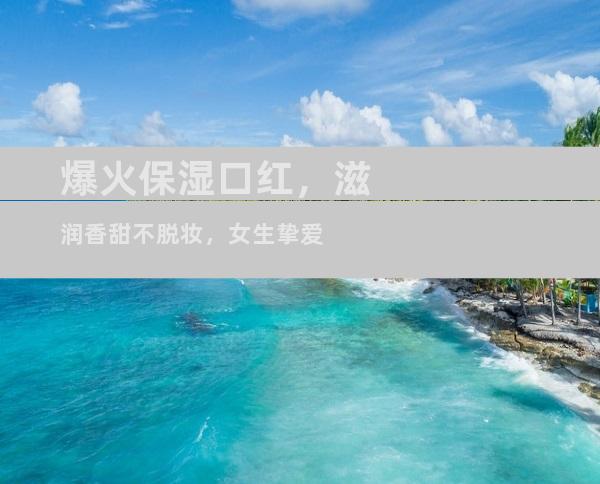爆火保湿口红，滋润香甜不脱妆，女生挚爱